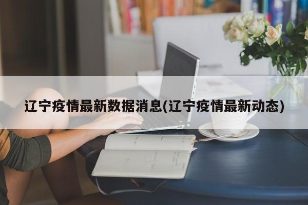 辽宁疫情最新数据消息(辽宁疫情最新动态)