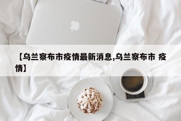 【乌兰察布市疫情最新消息,乌兰察布市 疫情】