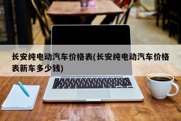 长安纯电动汽车价格表(长安纯电动汽车价格表新车多少钱)