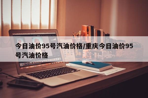 今日油价95号汽油价格/重庆今日油价95号汽油价格
