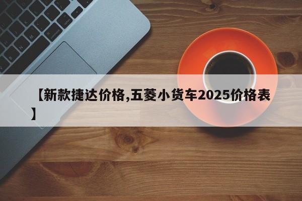 【新款捷达价格,五菱小货车2025价格表】