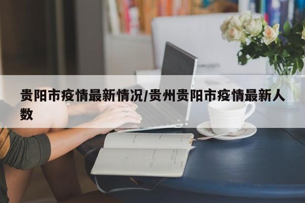 贵阳市疫情最新情况/贵州贵阳市疫情最新人数