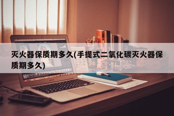 灭火器保质期多久(手提式二氧化碳灭火器保质期多久)