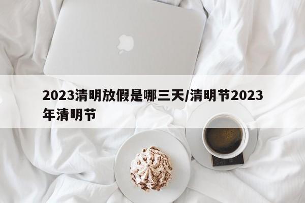 2023清明放假是哪三天/清明节2023年清明节