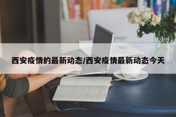 西安疫情的最新动态/西安疫情最新动态今天