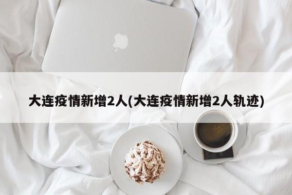 大连疫情新增2人(大连疫情新增2人轨迹)