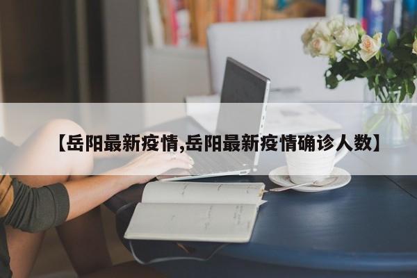 【岳阳最新疫情,岳阳最新疫情确诊人数】