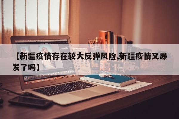 【新疆疫情存在较大反弹风险,新疆疫情又爆发了吗】