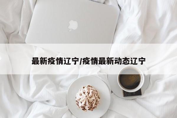 最新疫情辽宁/疫情最新动态辽宁