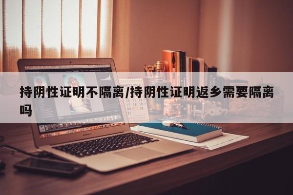 持阴性证明不隔离/持阴性证明返乡需要隔离吗