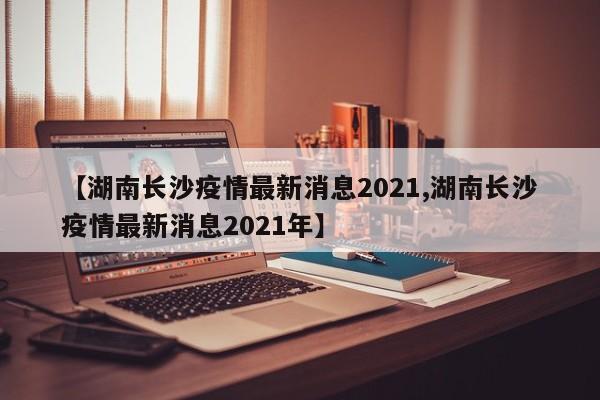 【湖南长沙疫情最新消息2021,湖南长沙疫情最新消息2021年】