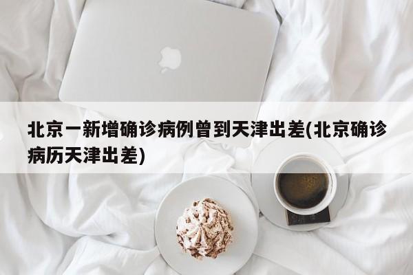 北京一新增确诊病例曾到天津出差(北京确诊病历天津出差)