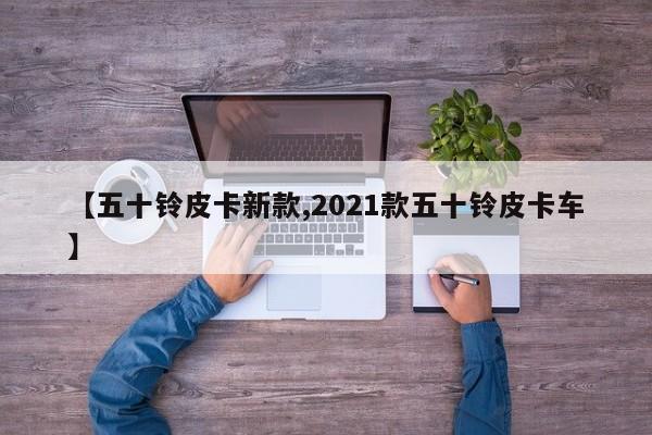 【五十铃皮卡新款,2021款五十铃皮卡车】
