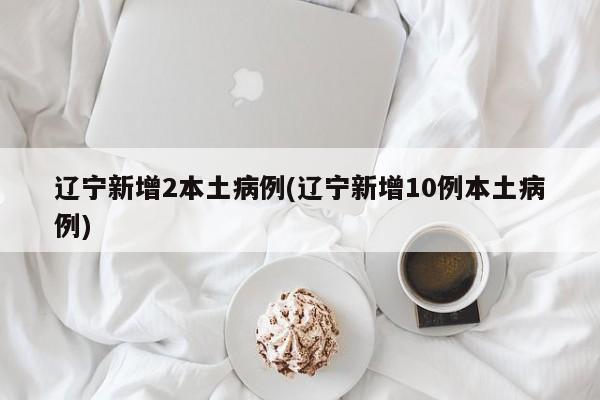辽宁新增2本土病例(辽宁新增10例本土病例)