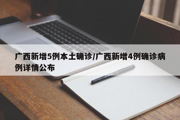 广西新增5例本土确诊/广西新增4例确诊病例详情公布