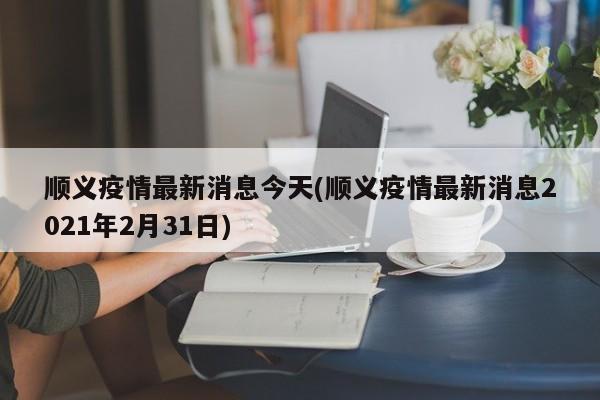 顺义疫情最新消息今天(顺义疫情最新消息2021年2月31日)