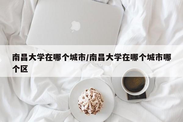 南昌大学在哪个城市/南昌大学在哪个城市哪个区