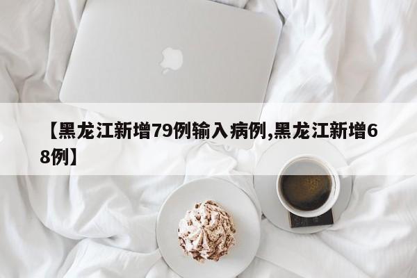 【黑龙江新增79例输入病例,黑龙江新增68例】