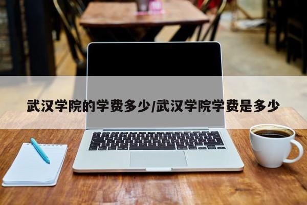 武汉学院的学费多少/武汉学院学费是多少
