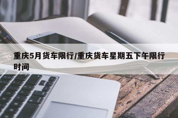 重庆5月货车限行/重庆货车星期五下午限行时间