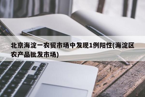 北京海淀一农贸市场中发现1例阳性(海淀区农产品批发市场)
