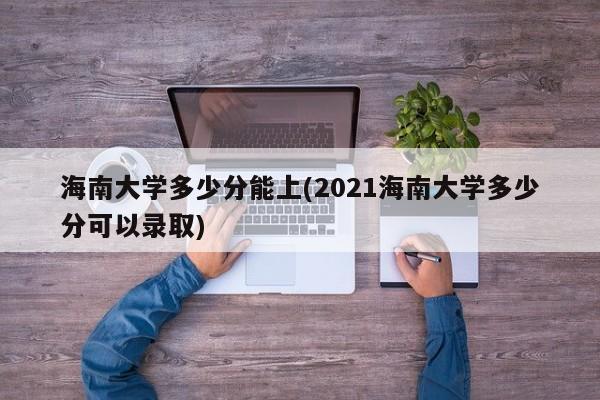 海南大学多少分能上(2021海南大学多少分可以录取)