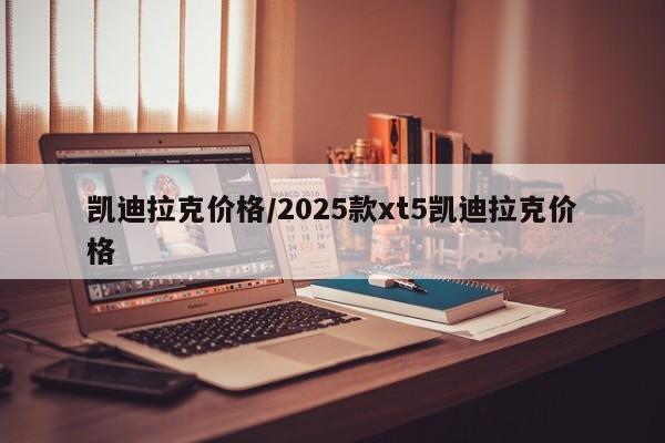 凯迪拉克价格/2025款xt5凯迪拉克价格