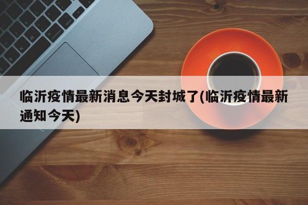 临沂疫情最新消息今天封城了(临沂疫情最新通知今天)