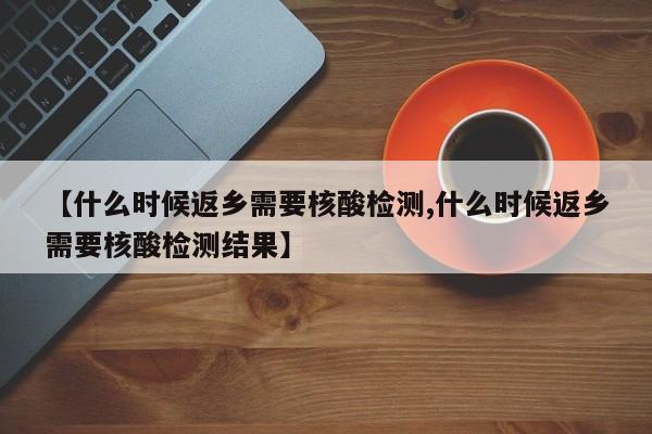 【什么时候返乡需要核酸检测,什么时候返乡需要核酸检测结果】