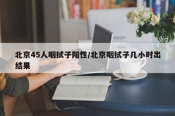 北京45人咽拭子阳性/北京咽拭子几小时出结果
