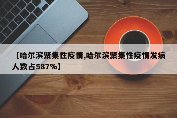 【哈尔滨聚集性疫情,哈尔滨聚集性疫情发病人数占587%】
