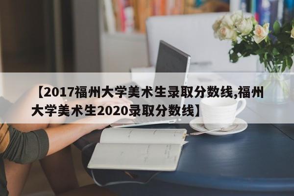 【2017福州大学美术生录取分数线,福州大学美术生2020录取分数线】