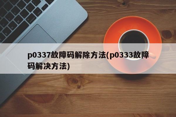 p0337故障码解除方法(p0333故障码解决方法)
