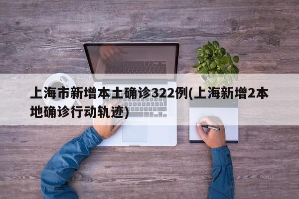 上海市新增本土确诊322例(上海新增2本地确诊行动轨迹)