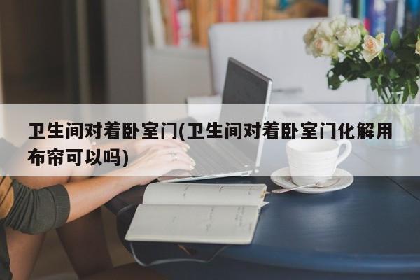 卫生间对着卧室门(卫生间对着卧室门化解用布帘可以吗)