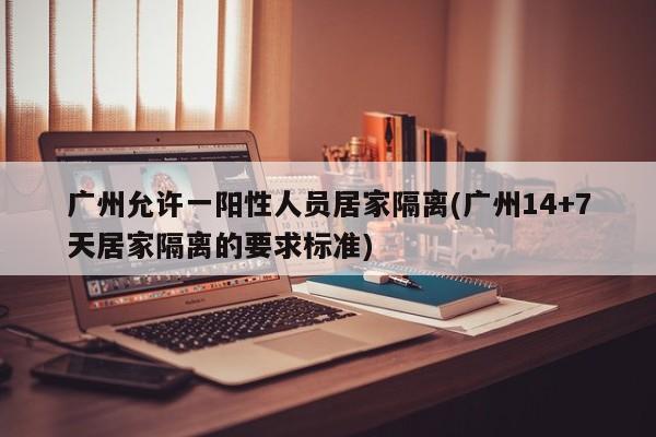 广州允许一阳性人员居家隔离(广州14+7天居家隔离的要求标准)