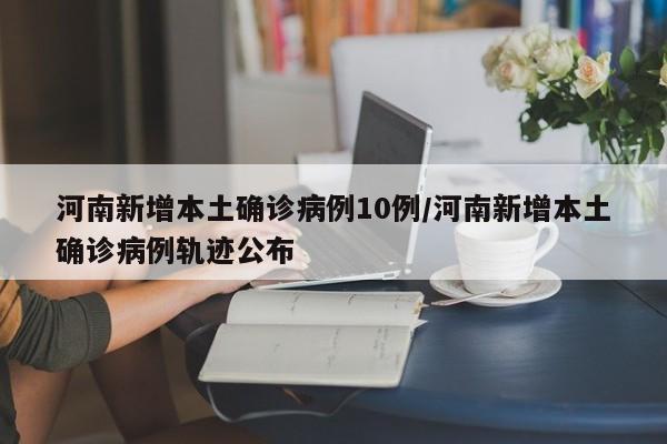 河南新增本土确诊病例10例/河南新增本土确诊病例轨迹公布