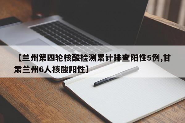 【兰州第四轮核酸检测累计排查阳性5例,甘肃兰州6人核酸阳性】