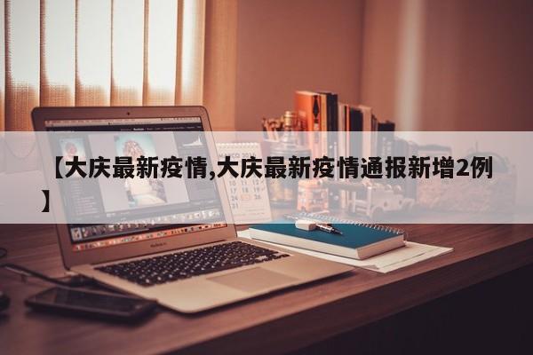 【大庆最新疫情,大庆最新疫情通报新增2例】