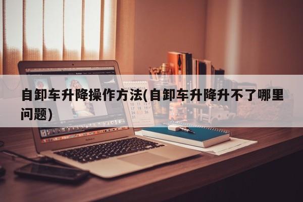 自卸车升降操作方法(自卸车升降升不了哪里问题)