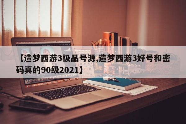 【造梦西游3极品号源,造梦西游3好号和密码真的90级2021】