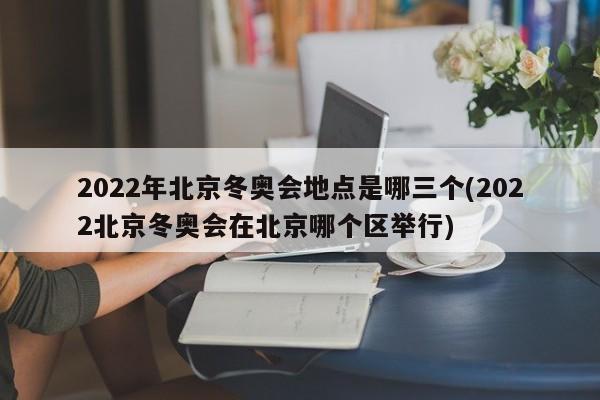 2022年北京冬奥会地点是哪三个(2022北京冬奥会在北京哪个区举行)