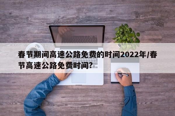 春节期间高速公路免费的时间2022年/春节高速公路免费时间?