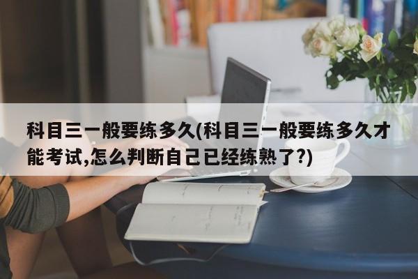 科目三一般要练多久(科目三一般要练多久才能考试,怎么判断自己已经练熟了?)