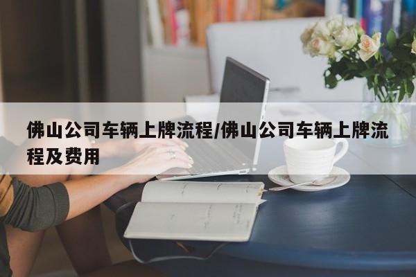 佛山公司车辆上牌流程/佛山公司车辆上牌流程及费用