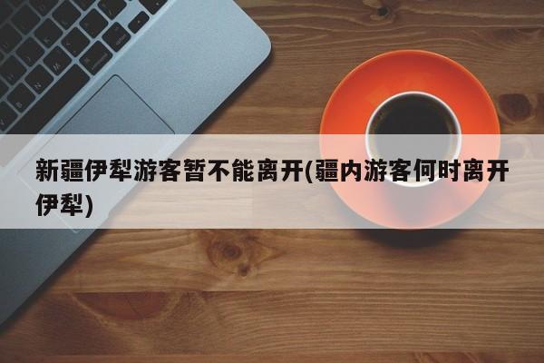 新疆伊犁游客暂不能离开(疆内游客何时离开伊犁)