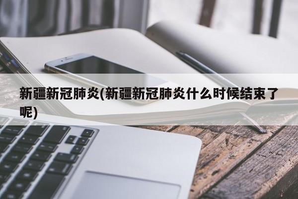 新疆新冠肺炎(新疆新冠肺炎什么时候结束了呢)
