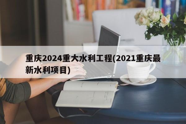 重庆2024重大水利工程(2021重庆最新水利项目)