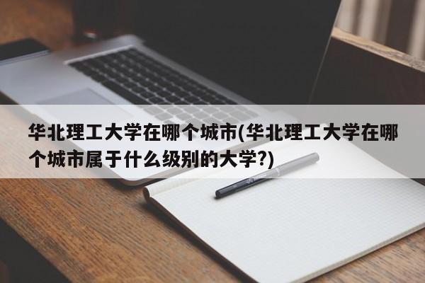 华北理工大学在哪个城市(华北理工大学在哪个城市属于什么级别的大学?)