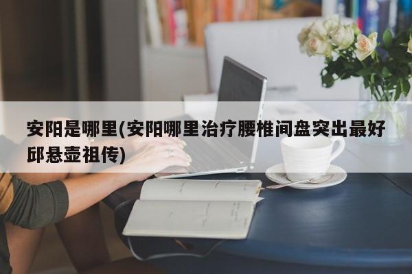 安阳是哪里(安阳哪里治疗腰椎间盘突出最好邱悬壶祖传)
